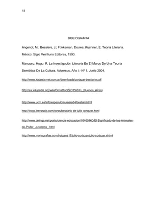 18
BIBLIOGRAFIA
Angenot, M.; Bessiere, J.; Fokkeman, Douwe; Kushner, E. Teoría Literaria.
México: Siglo Veintiuno Editores, 1993.
Mancuso, Hugo, R. La Investigación Literaria En El Marco De Una Teoría
Semiótica De La Cultura. Adversus, Año I,- Nº 1, Junio 2004.
http://www.katarsis-net.com.ar/downloads/cortazar-bestiario.pdf
http://es.wikipedia.org/wiki/Constituci%C3%B3n_(Buenos_Aires)
http://www.ucm.es/info/especulo/numero34/bestiari.html
http://www.leergratis.com/otros/bestiario-de-julio-cortazar.html
http://www.taringa.net/posts/ciencia-educacion/10460160/El-Significado-de-los-Animales-
de-Poder_-o-totems_.html
http://www.monografias.com/trabajos17/julio-cortazar/julio-cortazar.shtml
 