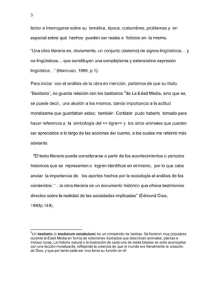 3
lector a interrogarse sobre su temática, época, costumbres, problemas y en
especial sobre qué hechos pueden ser reales o ficticios en la misma.
“Una obra literaria es, obviamente, un conjunto (sistema) de signos lingüísticos… y
no lingüísticos… que constituyen una complejísima y extensísima expresión
lingüística…” (Mancuso, 1988, p.1).
Para iniciar con el análisis de la obra en mención, partamos de que su título:
“Bestiario”, no guarda relación con los bestiarios 2
de La Edad Media, sino que es,
se puede decir, una alusión a los mismos, dando importancia a la actitud
moralizante que guardaban estos; también Cortázar pudo haberlo tomado para
hacer referencia a la simbología del << tigre>> y los otros animales que pueden
ser apreciados a lo largo de las acciones del cuento, a los cuales me referiré más
adelante.
“El texto literario puede considerarse a partir de los acontecimientos o periodos
históricos que se representen o logren identificar en el mismo, por lo que cabe
anotar la importancia de los aportes hechos por la sociología al análisis de los
contenidos: “…la obra literaria es un documento histórico que ofrece testimonios
directos sobre la realidad de las sociedades implicadas” (Edmund Cros,
1993p.149).
2
Un bestiario (o bestiarum vocabulum) es un compendio de bestias. Se hicieron muy populares
durante la Edad Media en forma de volúmenes ilustrados que describían animales, plantas e
incluso rocas. La historia natural y la ilustración de cada una de estas bestias se solía acompañar
con una lección moralizante, reflejando la creencia de que el mundo era literalmente la creación
de Dios, y que por tanto cada ser vivo tenía su función en él.
 