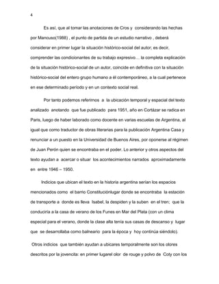 4
Es así, que al tomar las anotaciones de Cros y considerando las hechas
por Mancuso(1988) , el punto de partida de un estudio narrativo , deberá
considerar en primer lugar la situación histórico-social del autor; es decir,
comprender las condicionantes de su trabajo expresivo… la completa explicación
de la situación histórico-social de un autor, coincide en definitiva con la situación
histórico-social del entero grupo humano a él contemporáneo, a la cual pertenece
en ese determinado período y en un contexto social real.
Por tanto podemos referirnos a la ubicación temporal y espacial del texto
analizado anotando que fue publicado para 1951, año en Cortázar se radica en
Paris, luego de haber laborado como docente en varias escuelas de Argentina, al
igual que como traductor de obras literarias para la publicación Argentina Casa y
renunciar a un puesto en la Universidad de Buenos Aires, por oponerse al régimen
de Juan Perón quien se encontraba en el poder. Lo anterior y otros aspectos del
texto ayudan a acercar o situar los acontecimientos narrados aproximadamente
en entre 1946 – 1950.
Indicios que ubican el texto en la historia argentina serían los espacios
mencionados como el barrio Constituciónlugar donde se encontraba la estación
de transporte a donde es lleva Isabel, la despiden y la suben en el tren; que la
conduciría a la casa de verano de los Funes en Mar del Plata (con un clima
especial para el verano, donde la clase alta tenía sus casas de descanso y lugar
que se desarrollaba como balneario para la época y hoy continúa siéndolo).
Otros indicios que también ayudan a ubicares temporalmente son los olores
descritos por la jovencita: en primer lugarel olor de rouge y polvo de Coty con los
 