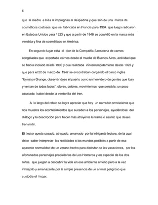 5
que la madre e Inés la impregnan al despedirla y que son de una marca de
cosméticos costosos que se fabricaba en Francia para 1904, que luego radicaron
en Estados Unidos para 1923 y que a partir de 1946 se convirtió en la marca más
vendida y fina de cosméticos en América.
En segundo lugar está el olor de la Compañía Sansinena de carnes
congeladas que exportaba carnes desde el muelle de Buenos Aires, actividad que
se había iniciado desde 1900 y que realizaba ininterrumpidamente desde 1925 y
que para el 22 de marzo de 1947 se encontraban cargando el barco inglés
“Urmston Grange, observándose el puerto como un hervidero de gentes que iban
y venían de todos lados”, olores, colores, movimientos que percibía; un poco
asustada Isabel desde la ventanilla del tren.
A lo largo del relato se logra apreciar que hay un narrador omnisciente que
nos muestra los acontecimientos que suceden a los personajes, ayudándose del
diálogo y la descripción para hacer más atrayente la trama o asunto que desea
transmitir.
El lector queda casado, atrapado, amarrado por la intrigante lectura, de la cual
debe saber interpretar las realidades o los mundos posibles a partir de esa
aparente normalidad de un verano hecho para disfrutar de las vacaciones, por los
afortunados personajes propietarios de Los Horneros y en especial de los dos
niños, que juegan a descubrir la vida en ese ambiente ameno pero a la vez
inhóspito y amenazante por la simple presencia de un animal peligroso que
custodia el hogar.
 