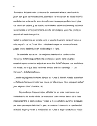 6
Pasando a los personajes primeramente se encuentra Isabel, nombre de la
joven con quien se inicia el cuento, además de la descripción del postre de arroz
con leche que ésta comía; sobre lo cual podemos agregar que la receta original
fue creada en España, y se exportó a Sudamérica debido al comercio y población
que emigraba al territorio americano, siendo para la época y aun hoy en día un
postre tradicional de argentina.
Isabel, la protagonista, es tomada como el juguete de verano para entretener al
más pequeño de los Funes, Nino, quien la estima por ser su compañera de
juegos en esa apacible prisión custodiada por el Tigre.
Se aprecia la evocación de una jovencita enfermiza, con bronquios
delicados; de familia aparentemente acomodada que no tiene solvencia
económica para costear un viaje de verano a Mar de la Plata para que se alivie de
sus males; por lo que cada verano es enviada a la casa veraniega : “ Los
Horneros” , de la familia Funes.
“... Isabel se preguntó una noche por qué los Funes la habrían invitado a veranear.
Le faltó edad para comprender que no era por ella sino por Nino, un juguete estival
para alegrar a Nino”. (Cortázar, 50).
Siguiendo con los personajes, al hablar de las otras mujeres con que
inicia el relato: la madre e Inés, caracterizadas como tiernas damas de la clase
media argentina o acomodadas y venidas a menos;aluden a su temor o disgusto
por tener que aceptar la invitación; pero se muestran interesadas en que la salud
de Isabel mejore y ven en la invitación de los Funes la mejor oportunidad, ya que
 