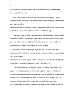 7
no cuentan con los recursos para vivir en el clima apropiado, para sanar los
bronquios de la jovencita.
“-A mí, créeme que no me gusta que vaya -dijo Inés-. No tanto por el tigre,
después de todo cuidan bien ese aspecto. Pero la casa tan triste, y ese chico sólo
para jugar con ella...
-A mí tampoco me gusta -dijo la madre, e Isabel supo cómo desde un tobogán que
la mandaría a lo de Funes a pasar el verano…” (Cortázar, 48).
La madre juega un papel importante dentro del cuento, es un hilo conductor,
representa autoridad, compromiso, preocupación, amor incondicional por su hija;
pero a la vez la violencia simbólica al hacer que ésta vaya a una casa llena de
aparentes comodidades; pero a la vez de mucha tristeza.
“-A mí, créeme que no me gusta que vaya -dijo Inés-. No tanto por el tigre,
después de todo cuidan bien ese aspecto. Pero la casa tan triste, y ese chico sólo
para jugar con ella...
-A mí tampoco me gusta -dijo la madre, e Isabel supo cómo desde un tobogán que
la mandaría a lo de Funes a pasar el verano”. (Cortázar, p.48).
Los cuatro personajes de la familia Funes: Luis, Nene, Rema y Nino, que
apenas tres años atrásgozaban de felicidad, según lo evocado por Isabel, son
apreciados ahora impregnados de nostalgias, mentiras, viviendo en una aparente
tranquilidad su verano en Mar del Plata. Se presenta cada miembro con sus
espacios limitados, especialmente por la presencia del tigre, comparten
principalmente los alimentos a manera de una solemne fiesta, según es descrito.
 