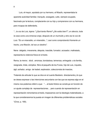 8
Luis, el mayor, apodado por su hermano, el filósofo, representaba la
aparente autoridad familiar, tranquilo, sosegado, culto, siempre ocupado,
fascinado por la lectura, complaciente con su hijo y comprensivo con su hermana,
pero incapaz de defenderla.
“…la voz de Luis, lejana: "¿Qué tenés Rema? ¿No estás bien?", un silencio, toda
la casa como una inmensa oreja, después de un murmullo y otra vez la voz de
Luis: "Es un miserable, un miserable...", casi como comprobando fríamente un
hecho, una filiación, tal vez un destino”.
Nene delgado, irreverente, déspota, irascible, fumador, acosador, maltratado,
representa la violencia física en el texto.
Rema, la menor, dócil, amorosa, bondadosa, temerosa, entregada a la familia,
resignada, triste, cómplice. Nino el pequeño de los Funes, hijo de Luis, inquieto,
ágil, soñador, amigo de Isabel, explorador, coleccionista de insectos.
Tratando de articular lo que se dice en el cuento Bestiario directamente y lo que
se desea expresar o las intenciones secundaria con las que se expresa algo en el
mismo nos podemos referir a que “·…el texto ficticio se construye en función de
un ajuste complejo de representaciones… pero cuando de representación en
representación remontamos el texto, tropezamos con la ideología materializada, a
la que consideraremos la puesta en imagen de diferentes problemáticas sociales
“(Cros, p. 169).
 