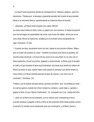 9
La casa Funes escenario donde se contraponen la tristeza y alegría, para los
hermanos. Tristeza por el amargo y aparente secreto del incesto al que somete
Nene a su hermana Rema, representando la violencia física al hacerlo.
“…Después. ¿El Nene está enojado con usted, Rema?
La mano pasó sobre el vidrio como un pájaro por una ventana. A Isabel le pareció
que las hormigas se espantaban de veras, que huían de reflejo. Ahora ya no se
veía nada, Rema se había ido, andaba por el corredor como escapando de
algo”.(Cortázar. 51-52)
“…Cuando se iban, llevándolo entre los dos, Isabel le oyó decirle a Rema: "Mejor
que se estén así quietos en casa". También le pareció que Rema suspiraba. Se
acordó antes dormirse, a la hora de las caras en la oscuridad, lo vio otra vez al
Nene saliendo a fumar al porche, delgado y canturreando, a Rema que le llevaba
el café y él que tomaba la taza equivocándose, tan torpe que apretó los dedos de
Rema al tomar la taza, Isabel había visto desde el comedor que Rema tiraba la
mano atrás y el Nene salvaba apenas la taza de caerse, y se reían con la
confusión”. (Cortázar. 51)
Tristeza por la actitud siempre tosca y grosera de Nene que se enfada por todo ,
lo cual se agrava cuando los niños rompen su ventana , quien baja y agrede a
golpes a Nino, lo que Rema, tristemente, no comparte con Luis , padre del niño.
“…pero vio al Nene sin los anteojos, con la misma cara contraída que tenía
cuando empezó a pegarle a Nino y Nino se iba echando atrás hasta quedar contra
la pared y lo miraba como esperando que eso concluyera, y el Nene volvía a
 