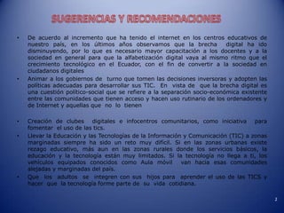 •
•
•
•
•
De acuerdo al incremento que ha tenido el internet en los centros educativos de
nuestro país, en los últimos años observamos que la brecha
digital ha ido
disminuyendo, por lo que es necesario mayor capacitación a los docentes y a la
sociedad en general para que la alfabetización digital vaya al mismo ritmo que el
crecimiento tecnológico en el Ecuador, con el fin de convertir a la sociedad en
ciudadanos digitales
Animar a los gobiernos de turno que tomen las decisiones inversoras y adopten las
políticas adecuadas para desarrollar sus TIC. En vista de que la brecha digital es
una cuestión político-social que se refiere a la separación socio-económica existente
entre las comunidades que tienen acceso y hacen uso rutinario de los ordenadores y
de Internet y aquellas que no lo tienen
Creación de clubes digitales e infocentros comunitarios, como iniciativa para
fomentar el uso de las tics.
Llevar la Educación y las Tecnologías de la Información y Comunicación (TIC) a zonas
marginadas siempre ha sido un reto muy difícil. Si en las zonas urbanas existe
rezago educativo, más aun en las zonas rurales donde los servicios básicos, la
educación y la tecnología están muy limitados. Si la tecnología no llega a ti, los
vehículos equipados conocidos como Aula móvil
van hacia esas comunidades
alejadas y marginadas del país.
Que los adultos se integren con sus hijos para aprender el uso de las TICS y
hacer que la tecnología forme parte de su vida cotidiana.
2