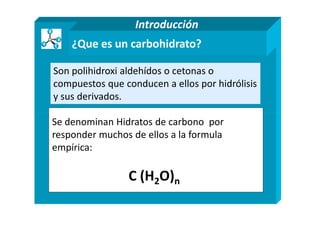 ¿Que es un carbohidrato?
Son polihidroxi aldehídos o cetonas o
compuestos que conducen a ellos por hidrólisis
y sus derivados.
Introducción
Se denominan Hidratos de carbono por
responder muchos de ellos a la formula
empírica:
C (H2O)n
 