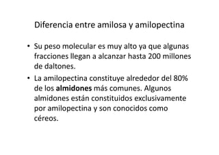 Diferencia entre amilosa y amilopectina
• Su peso molecular es muy alto ya que algunas
fracciones llegan a alcanzar hasta 200 millones
de daltones.
• La amilopectina constituye alrededor del 80%• La amilopectina constituye alrededor del 80%
de los almidones más comunes. Algunos
almidones están constituidos exclusivamente
por amilopectina y son conocidos como
céreos.
 