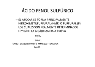 ÁCIDO FENOL SULFÚRICO
– EL AZÚCAR SE TORNA PRINCIPALMENTE
HIDROXIMETILFURFURAL (HMF) O FURFURAL (F)
LOS CUALES SON REALMENTE DETERMINADOS
LEYENDO LA ABSORBANCIA A 490nm
H22SOSO44
CONC.
FENOL + CARBOHIDRATO → AMARILLO – NARANJA
CALOR
 