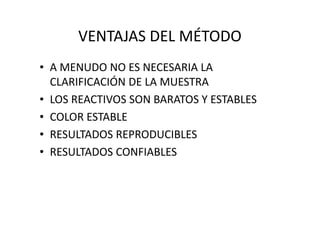 VENTAJAS DEL MÉTODO
• A MENUDO NO ES NECESARIA LA
CLARIFICACIÓN DE LA MUESTRA
• LOS REACTIVOS SON BARATOS Y ESTABLES
• COLOR ESTABLE• COLOR ESTABLE
• RESULTADOS REPRODUCIBLES
• RESULTADOS CONFIABLES
 