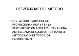 DESVENTAJAS DEL MÉTODO
• LOS CARBOHIDRATOS QUE NO
PROPORCIONAN HMF Y F EN LA
DESCOMPOSICIÓN ÁCIDA RESULTAN EN UNADESCOMPOSICIÓN ÁCIDA RESULTAN EN UNA
AMPLIA GAMA DE COLORES. POR TANTO EL
MÉTODO NO MIDE TODOS LOS
CARBOHIDRATOS
 