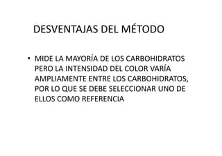 DESVENTAJAS DEL MÉTODO
• MIDE LA MAYORÍA DE LOS CARBOHIDRATOS
PERO LA INTENSIDAD DEL COLOR VARÍA
AMPLIAMENTE ENTRE LOS CARBOHIDRATOS,AMPLIAMENTE ENTRE LOS CARBOHIDRATOS,
POR LO QUE SE DEBE SELECCIONAR UNO DE
ELLOS COMO REFERENCIA
 