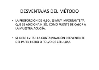 DESVENTAJAS DEL MÉTODO
• LA PROPORCIÓN DE H22SOSO44 ES MUY IMPORTANTE YAES MUY IMPORTANTE YA
QUE SE ADICIONAQUE SE ADICIONA H22SOSO44 COMO FUENTE DE CALOR ACOMO FUENTE DE CALOR A
LA MUESTRA ACUOSA.LA MUESTRA ACUOSA.
•• SE DEBE EVITAR LA CONTAMINACIÓN PROVENIENTESE DEBE EVITAR LA CONTAMINACIÓN PROVENIENTE
DEL PAPEL FILTRO O POLVO DE CELULOSADEL PAPEL FILTRO O POLVO DE CELULOSA
 
