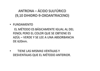 ANTRONA – ÁCIDO SULFÚRICO
(9,10 DIHIDRO-9-OXOANTRACENO)
• FUNDAMENTO
EL MÉTODO ES BÁSICAMENTE IGUAL AL DEL
FENOL PERO EL COLOR QUE SE OBTIENE ES
AZÚL – VERDE Y SE LEE A UNA ABSORBANCIAAZÚL – VERDE Y SE LEE A UNA ABSORBANCIA
DE 620nm.
• TIENE LAS MISMAS VENTAJAS Y
DESVENTAJAS QUE EL MÉTODO ANTERIOR.
 