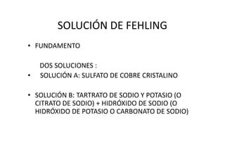 SOLUCIÓN DE FEHLING
• FUNDAMENTO
DOS SOLUCIONES :
• SOLUCIÓN A: SULFATO DE COBRE CRISTALINO
• SOLUCIÓN B: TARTRATO DE SODIO Y POTASIO (O
CITRATO DE SODIO) + HIDRÓXIDO DE SODIO (O
HIDRÓXIDO DE POTASIO O CARBONATO DE SODIO)
 