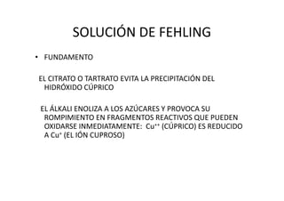 SOLUCIÓN DE FEHLING
• FUNDAMENTO
EL CITRATO O TARTRATO EVITA LA PRECIPITACIÓN DEL
HIDRÓXIDO CÚPRICO
EL ÁLKALI ENOLIZA A LOS AZÚCARES Y PROVOCA SU
ROMPIMIENTO EN FRAGMENTOS REACTIVOS QUE PUEDEN
OXIDARSE INMEDIATAMENTE: Cu++ (CÚPRICO) ES REDUCIDO
A Cu+ (EL IÓN CUPROSO)
 