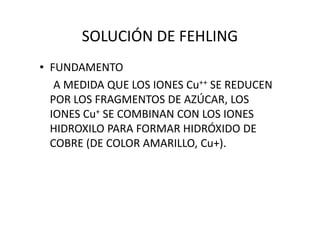 SOLUCIÓN DE FEHLING
• FUNDAMENTO
A MEDIDA QUE LOS IONES Cu++ SE REDUCEN
POR LOS FRAGMENTOS DE AZÚCAR, LOS
IONES Cu+ SE COMBINAN CON LOS IONESIONES Cu+ SE COMBINAN CON LOS IONES
HIDROXILO PARA FORMAR HIDRÓXIDO DE
COBRE (DE COLOR AMARILLO, Cu+).
 