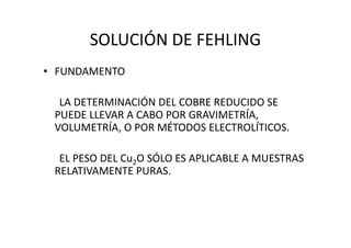 SOLUCIÓN DE FEHLING
• FUNDAMENTO
LA DETERMINACIÓN DEL COBRE REDUCIDO SE
PUEDE LLEVAR A CABO POR GRAVIMETRÍA,
VOLUMETRÍA, O POR MÉTODOS ELECTROLÍTICOS.VOLUMETRÍA, O POR MÉTODOS ELECTROLÍTICOS.
EL PESO DEL Cu2O SÓLO ES APLICABLE A MUESTRAS
RELATIVAMENTE PURAS.
 
