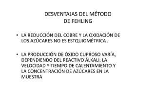 DESVENTAJAS DEL MÉTODO
DE FEHLING
• LA REDUCCIÓN DEL COBRE Y LA OXIDACIÓN DE
LOS AZÚCARES NO ES ESTQUIOMÉTRICA .
• LA PRODUCCIÓN DE ÓXIDO CUPROSO VARÍA,• LA PRODUCCIÓN DE ÓXIDO CUPROSO VARÍA,
DEPENDIENDO DEL REACTIVO ÁLKALI, LA
VELOCIDAD Y TIEMPO DE CALENTAMIENTO Y
LA CONCENTRACIÓN DE AZÚCARES EN LA
MUESTRA
 