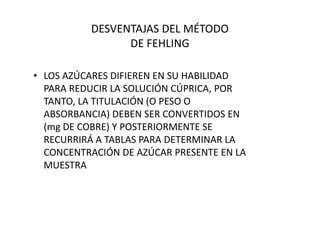 DESVENTAJAS DEL MÉTODO
DE FEHLING
• LOS AZÚCARES DIFIEREN EN SU HABILIDAD
PARA REDUCIR LA SOLUCIÓN CÚPRICA, POR
TANTO, LA TITULACIÓN (O PESO O
ABSORBANCIA) DEBEN SER CONVERTIDOS ENABSORBANCIA) DEBEN SER CONVERTIDOS EN
(mg DE COBRE) Y POSTERIORMENTE SE
RECURRIRÁ A TABLAS PARA DETERMINAR LA
CONCENTRACIÓN DE AZÚCAR PRESENTE EN LA
MUESTRA
 
