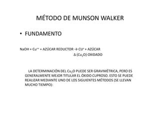 MÉTODO DE MUNSON WALKER
• FUNDAMENTO
NaOH + Cu++ + AZÚCAR REDUCTOR → CU+ + AZÚCAR
∆ (Cu2O) OXIDADO∆ (Cu2O) OXIDADO
LA DETERMINACIÓN DEL Cu2O PUEDE SER GRAVIMÉTRICA, PERO ES
GENERALMENTE MEJOR TITULAR EL ÓXIDO CUPROSO. ESTO SE PUEDE
REALIZAR MEDIANTE UNO DE LOS SIGUIENTES MÉTODOS (SE LLEVAN
MUCHO TIEMPO):
 