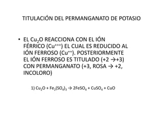 TITULACIÓN DEL PERMANGANATO DE POTASIO
• EL Cu2O REACCIONA CON EL IÓN
FÉRRICO (Cu+++) EL CUAL ES REDUCIDO AL
IÓN FERROSO (Cu++). POSTERIORMENTE
EL IÓN FERROSO ES TITULADO (+2 →+3)EL IÓN FERROSO ES TITULADO (+2 →+3)
CON PERMANGANATO (+3, ROSA → +2,
INCOLORO)
1) Cu2O + Fe2(SO4)3 → 2FeSO4 + CuSO4 + CuO
 