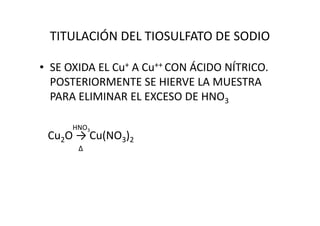 TITULACIÓN DEL TIOSULFATO DE SODIO
• SE OXIDA EL Cu+ A Cu++ CON ÁCIDO NÍTRICO.
POSTERIORMENTE SE HIERVE LA MUESTRA
PARA ELIMINAR EL EXCESO DE HNO3
HNO3
Cu2O → Cu(NO3)2
∆
 