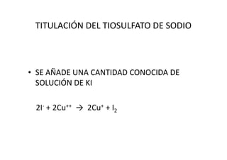 TITULACIÓN DEL TIOSULFATO DE SODIO
• SE AÑADE UNA CANTIDAD CONOCIDA DE
SOLUCIÓN DE KISOLUCIÓN DE KI
2I- + 2Cu++ → 2Cu+ + I2
 