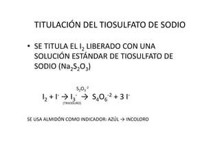 TITULACIÓN DEL TIOSULFATO DE SODIO
• SE TITULA EL I2 LIBERADO CON UNA
SOLUCIÓN ESTÁNDAR DE TIOSULFATO DE
SODIO (Na2S2O3)
S2O3
-2
I2 + I- → I3
- → S4O6
-2 + 3 I-
(TRIIODURO)
SE USA ALMIDÓN COMO INDICADOR: AZÚL → INCOLORO
 