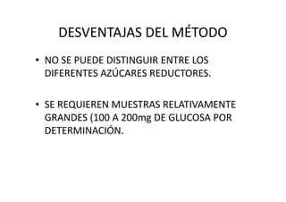 DESVENTAJAS DEL MÉTODO
• NO SE PUEDE DISTINGUIR ENTRE LOS
DIFERENTES AZÚCARES REDUCTORES.
• SE REQUIEREN MUESTRAS RELATIVAMENTE• SE REQUIEREN MUESTRAS RELATIVAMENTE
GRANDES (100 A 200mg DE GLUCOSA POR
DETERMINACIÓN.
 