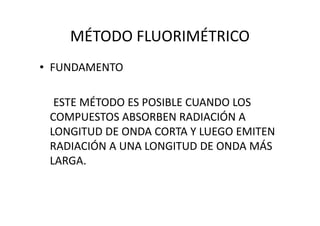 MÉTODO FLUORIMÉTRICO
• FUNDAMENTO
ESTE MÉTODO ES POSIBLE CUANDO LOS
COMPUESTOS ABSORBEN RADIACIÓN ACOMPUESTOS ABSORBEN RADIACIÓN A
LONGITUD DE ONDA CORTA Y LUEGO EMITEN
RADIACIÓN A UNA LONGITUD DE ONDA MÁS
LARGA.
 