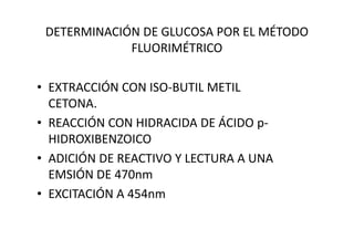 DETERMINACIÓN DE GLUCOSA POR EL MÉTODO
FLUORIMÉTRICO
• EXTRACCIÓN CON ISO-BUTIL METIL
CETONA.
• REACCIÓN CON HIDRACIDA DE ÁCIDO p-• REACCIÓN CON HIDRACIDA DE ÁCIDO p-
HIDROXIBENZOICO
• ADICIÓN DE REACTIVO Y LECTURA A UNA
EMSIÓN DE 470nm
• EXCITACIÓN A 454nm
 