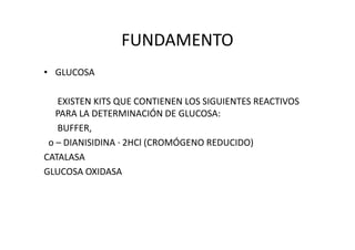 FUNDAMENTO
• GLUCOSA
EXISTEN KITS QUE CONTIENEN LOS SIGUIENTES REACTIVOS
PARA LA DETERMINACIÓN DE GLUCOSA:
BUFFER,BUFFER,
o – DIANISIDINA · 2HCl (CROMÓGENO REDUCIDO)
CATALASA
GLUCOSA OXIDASA
 