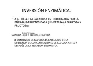 INVERSIÓN ENZIMÁTICA.
• A pH DE 4.6 LA SACAROSA ES HIDROLIZADA POR LA
ENZIMA ß-FRUCTOSIDASA (INVERTASA) A GLUCOSA Y
FRUCTOSA:
ß-FRUCTOSIDASAß-FRUCTOSIDASA
SACAROSA + H2O → GLUCOSA + FRUCTOSA
EL CONTENIDO DE GLUCOSA ES CALCULADO DE LA
DIFERENCIA DE CONCENTRACIONES DE GLUCOSA ANTES Y
DESPUÉS DE LA INVERSIÓN ENZIMÁTICA
 
