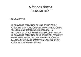 MÉTODOS FÍSICOS
DENSIMETRÍA
• FUNDAMENTO
LA GRAVEDAD ESPECÍFICA DE UNA SOLUCIÓN DE
AZÚCAR ES UNA FUNCIÓN DE LA CONCENTRACIÓN DEAZÚCAR ES UNA FUNCIÓN DE LA CONCENTRACIÓN DE
SOLUTO A UNA TEMPERATURA DEFINIDA. LA
PRESENCIA DE OTROS MATERIALES SOLUBLES AFECTA
LA GRAVEDAD ESPECÍFICA DE LA SOLUCIÓN, PERO ESTE
MÉTODO PROPORCIONA UNA APROXIMACIÓN A LA
CANTIDA DE AZÚCAR PRESENTE EN SOLUCIONES DE
AZÚCAR RELATIVAMENTE PURA
 