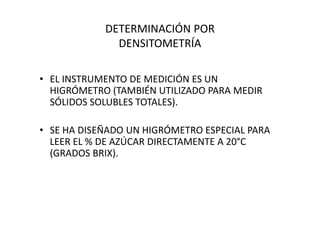 DETERMINACIÓN POR
DENSITOMETRÍA
• EL INSTRUMENTO DE MEDICIÓN ES UN
HIGRÓMETRO (TAMBIÉN UTILIZADO PARA MEDIR
SÓLIDOS SOLUBLES TOTALES).
• SE HA DISEÑADO UN HIGRÓMETRO ESPECIAL PARA
LEER EL % DE AZÚCAR DIRECTAMENTE A 20°C
(GRADOS BRIX).
 