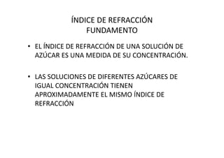 ÍNDICE DE REFRACCIÓN
FUNDAMENTO
• EL ÍNDICE DE REFRACCIÓN DE UNA SOLUCIÓN DE
AZÚCAR ES UNA MEDIDA DE SU CONCENTRACIÓN.
• LAS SOLUCIONES DE DIFERENTES AZÚCARES DE• LAS SOLUCIONES DE DIFERENTES AZÚCARES DE
IGUAL CONCENTRACIÓN TIENEN
APROXIMADAMENTE EL MISMO ÍNDICE DE
REFRACCIÓN
 