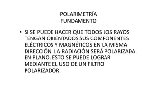 POLARIMETRÍA
FUNDAMENTO
• SI SE PUEDE HACER QUE TODOS LOS RAYOS
TENGAN ORIENTADOS SUS COMPONENTES
ELÉCTRICOS Y MAGNÉTICOS EN LA MISMA
DIRECCIÓN, LA RADIACIÓN SERÁ POLARIZADA
EN PLANO. ESTO SE PUEDE LOGRAREN PLANO. ESTO SE PUEDE LOGRAR
MEDIANTE EL USO DE UN FILTRO
POLARIZADOR.
 
