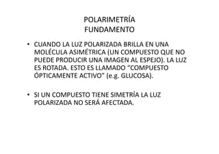 POLARIMETRÍA
FUNDAMENTO
• CUANDO LA LUZ POLARIZADA BRILLA EN UNA
MOLÉCULA ASIMÉTRICA (UN COMPUESTO QUE NO
PUEDE PRODUCIR UNA IMAGEN AL ESPEJO). LA LUZ
ES ROTADA. ESTO ES LLAMADO “COMPUESTO
ÓPTICAMENTE ACTIVO” (e.g. GLUCOSA).ÓPTICAMENTE ACTIVO” (e.g. GLUCOSA).
• SI UN COMPUESTO TIENE SIMETRÍA LA LUZ
POLARIZADA NO SERÁ AFECTADA.
 