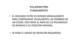 POLARIMETRÍA
FUNDAMENTO
• EL SEGUNDO FILTRO ES ROTADO MANUALMENTE
PARA COMPAGINAR VISUALMENTE LAS SOMBRAS DE
UN COLOR. ESTO ROTA AL RAYO DE LUZ POLARIZADA
DE REGRESO A SU POSICIÓN ORIGINAL.
• SE MIDE EL GRADO DE ROTACIÓN REQUERIDO.
 