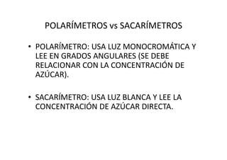 POLARÍMETROS vs SACARÍMETROS
• POLARÍMETRO: USA LUZ MONOCROMÁTICA Y
LEE EN GRADOS ANGULARES (SE DEBE
RELACIONAR CON LA CONCENTRACIÓN DE
AZÚCAR).
• SACARÍMETRO: USA LUZ BLANCA Y LEE LA
CONCENTRACIÓN DE AZÚCAR DIRECTA.
 
