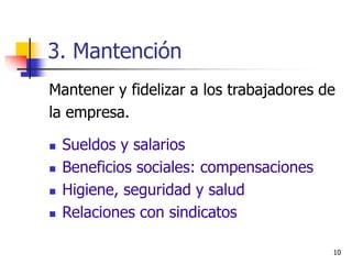 10
3. Mantención
Mantener y fidelizar a los trabajadores de
la empresa.
 Sueldos y salarios
 Beneficios sociales: compensaciones
 Higiene, seguridad y salud
 Relaciones con sindicatos
 