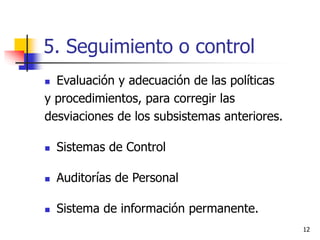 12
5. Seguimiento o control
 Evaluación y adecuación de las políticas
y procedimientos, para corregir las
desviaciones de los subsistemas anteriores.
 Sistemas de Control
 Auditorías de Personal
 Sistema de información permanente.
 