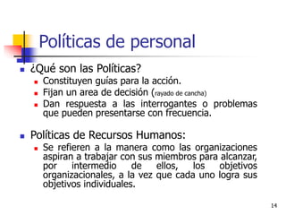 14
Políticas de personal
 ¿Qué son las Políticas?
 Constituyen guías para la acción.
 Fijan un area de decisión (rayado de cancha)
 Dan respuesta a las interrogantes o problemas
que pueden presentarse con frecuencia.
 Políticas de Recursos Humanos:
 Se refieren a la manera como las organizaciones
aspiran a trabajar con sus miembros para alcanzar,
por intermedio de ellos, los objetivos
organizacionales, a la vez que cada uno logra sus
objetivos individuales.
 