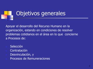 2
Objetivos generales
Apoyar el desarrollo del Recurso Humano en la
organización, estando en condiciones de resolver
problemas cotidianos en el área en lo que concierne
a Procesos de:
 Selección
 Contratación
 Desvinculación, y
 Procesos de Remuneraciones
 