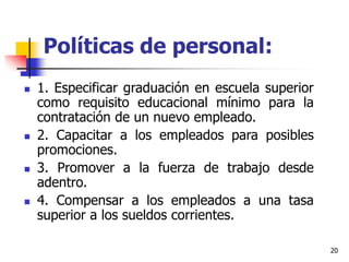 20
Políticas de personal:
 1. Especificar graduación en escuela superior
como requisito educacional mínimo para la
contratación de un nuevo empleado.
 2. Capacitar a los empleados para posibles
promociones.
 3. Promover a la fuerza de trabajo desde
adentro.
 4. Compensar a los empleados a una tasa
superior a los sueldos corrientes.
 