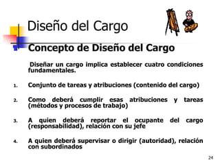 24
Diseño del Cargo
 Concepto de Diseño del Cargo
Diseñar un cargo implica establecer cuatro condiciones
fundamentales.
1. Conjunto de tareas y atribuciones (contenido del cargo)
2. Como deberá cumplir esas atribuciones y tareas
(métodos y procesos de trabajo)
3. A quien deberá reportar el ocupante del cargo
(responsabilidad), relación con su jefe
4. A quien deberá supervisar o dirigir (autoridad), relación
con subordinados
 
