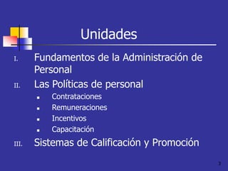 3
Unidades
I. Fundamentos de la Administración de
Personal
II. Las Políticas de personal
 Contrataciones
 Remuneraciones
 Incentivos
 Capacitación
III. Sistemas de Calificación y Promoción
 