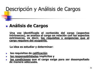 31
Descripción y Análisis de Cargos
 Análisis de Cargos
Una vez identificado el contenido del cargo (aspectos
intrínsecos), se analiza el cargo en relación con los aspectos
extrínsecos, es decir, los requisitos y exigencias que el
cargo requiere del ocupante.
La idea es estudiar y determinar:
 los requisitos de calificación
 las responsabilidades implícitas y
 las condiciones que el cargo exige para ser desempeñado
de manera adecuada.
 