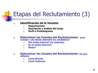36
Etapas del Reclutamiento (3)
1. Identificación de la Vacante
 Requerimiento
 Descripción y Análisis del Cargo
 Perfil o Profesiograma
2. Determinar las Fuentes del Reclutamiento: para
reclutar: ¿de dónde obtendré los candidatos?
 Del medio Interno? (la empresa)
 En el medio Externo?
 Mixto?
3. Determinar los Canales del Reclutamiento: vía que
utilizará
 Canal Directo
 Canal Indirecto
 