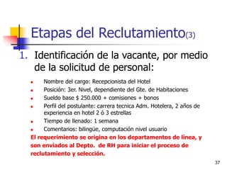 37
Etapas del Reclutamiento(3)
1. Identificación de la vacante, por medio
de la solicitud de personal:
 Nombre del cargo: Recepcionista del Hotel
 Posición: 3er. Nivel, dependiente del Gte. de Habitaciones
 Sueldo base $ 250.000 + comisiones + bonos
 Perfil del postulante: carrera tecnica Adm. Hotelera, 2 años de
experiencia en hotel 2 ó 3 estrellas
 Tiempo de llenado: 1 semana
 Comentarios: bilingüe, computación nivel usuario
El requerimiento se origina en los departamentos de línea, y
son enviados al Depto. de RH para iniciar el proceso de
reclutamiento y selección.
 